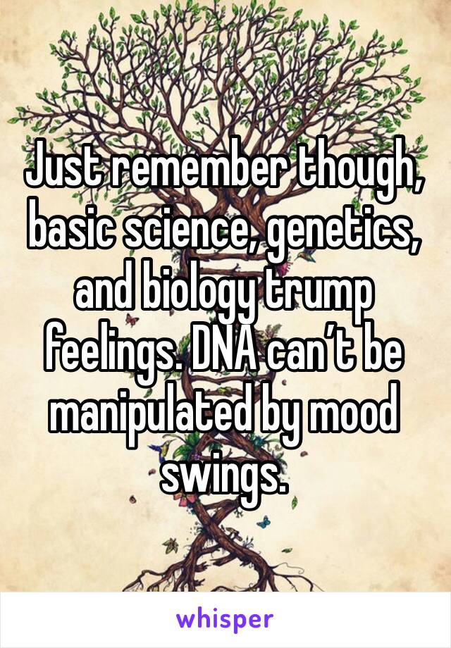 Just remember though, basic science, genetics, and biology trump feelings. DNA can’t be manipulated by mood swings.