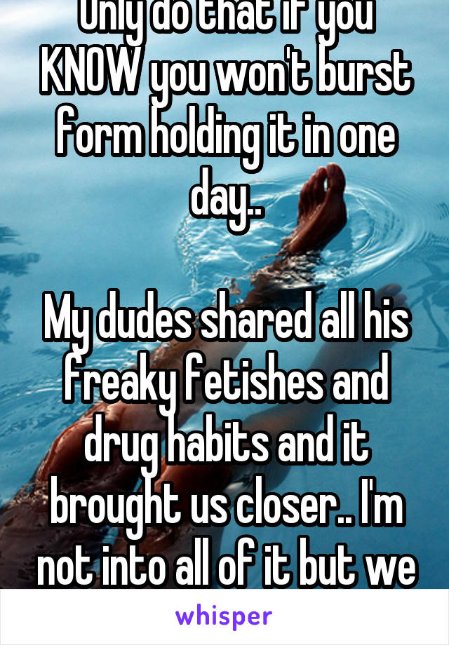 Only do that if you KNOW you won't burst form holding it in one day..

My dudes shared all his freaky fetishes and drug habits and it brought us closer.. I'm not into all of it but we compromise