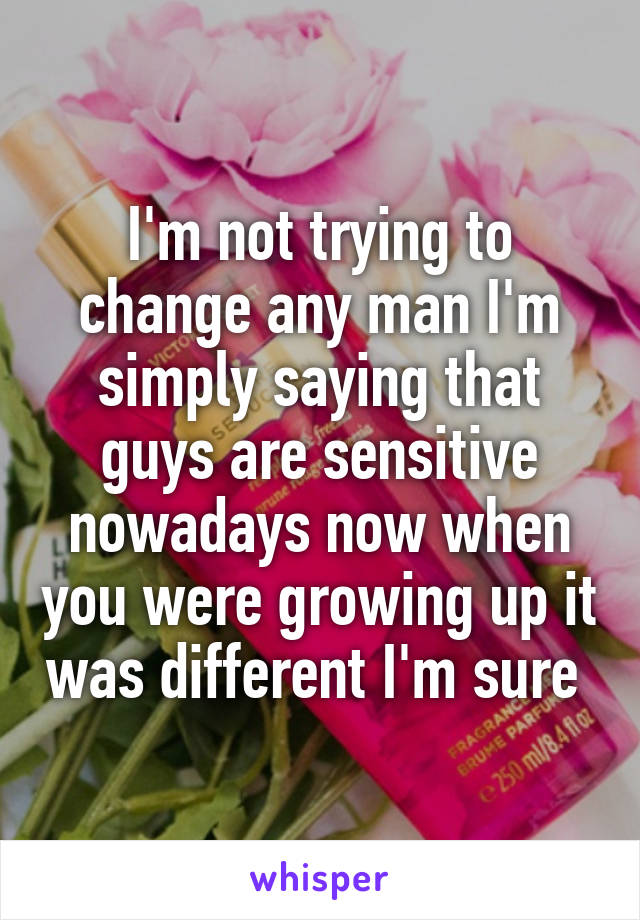 I'm not trying to change any man I'm simply saying that guys are sensitive nowadays now when you were growing up it was different I'm sure 