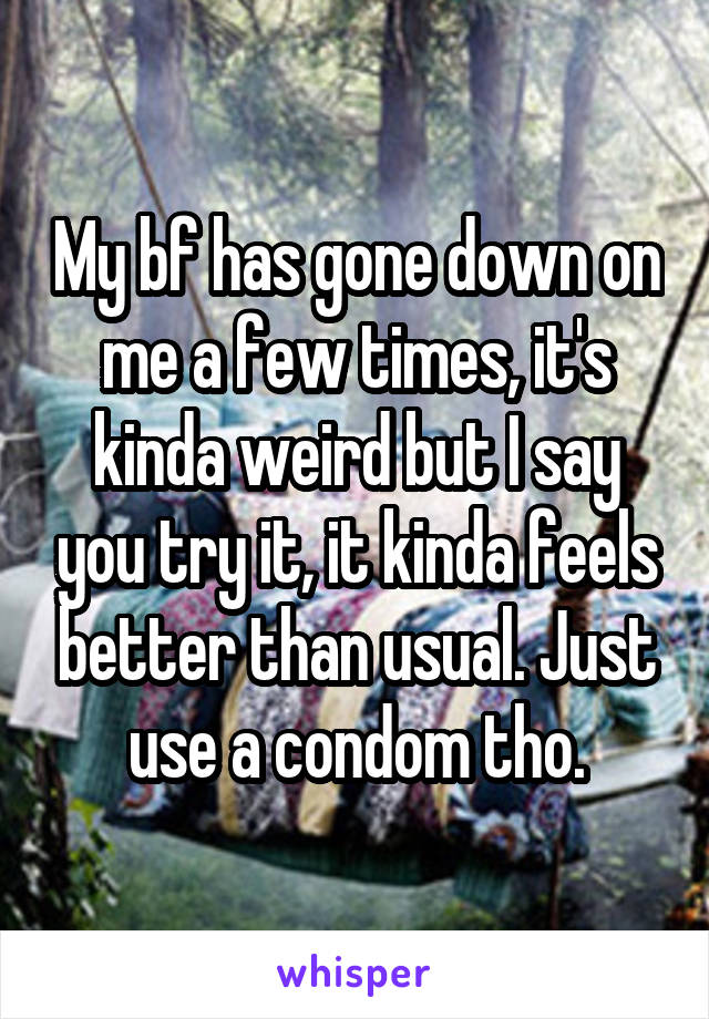 My bf has gone down on me a few times, it's kinda weird but I say you try it, it kinda feels better than usual. Just use a condom tho.