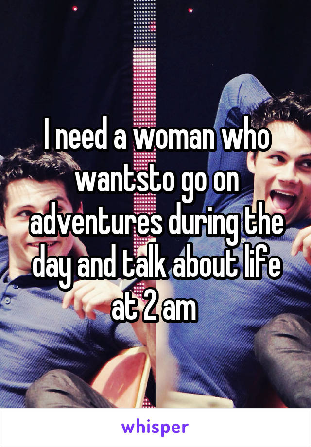 I need a woman who wantsto go on adventures during the day and talk about life at 2 am 