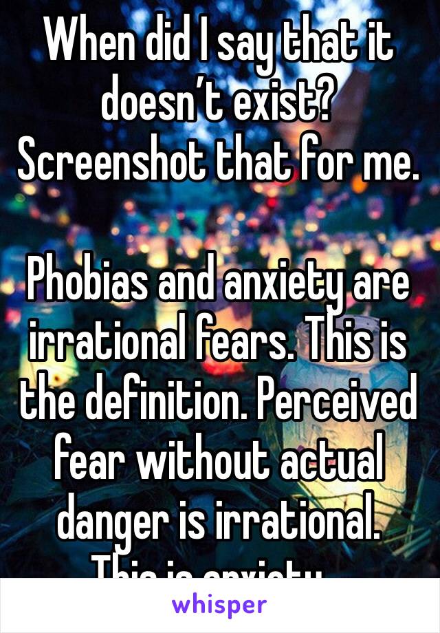 When did I say that it doesn’t exist? Screenshot that for me.

Phobias and anxiety are irrational fears. This is the definition. Perceived fear without actual danger is irrational.
This is anxiety...