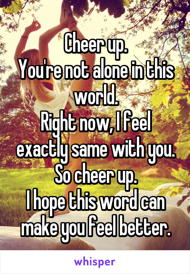 Cheer up.
You're not alone in this world.
Right now, I feel exactly same with you.
So cheer up.
I hope this word can make you feel better.