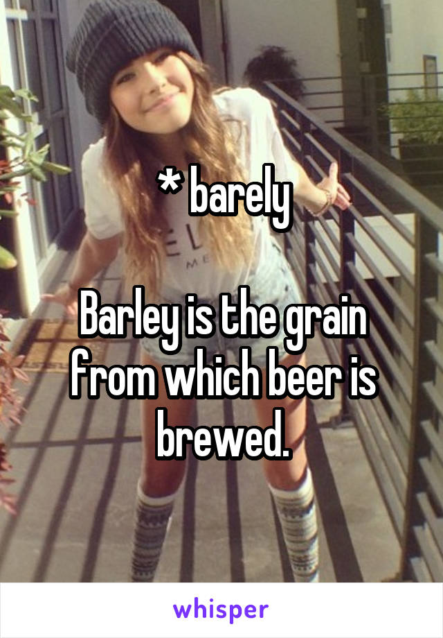 * barely

Barley is the grain from which beer is brewed.