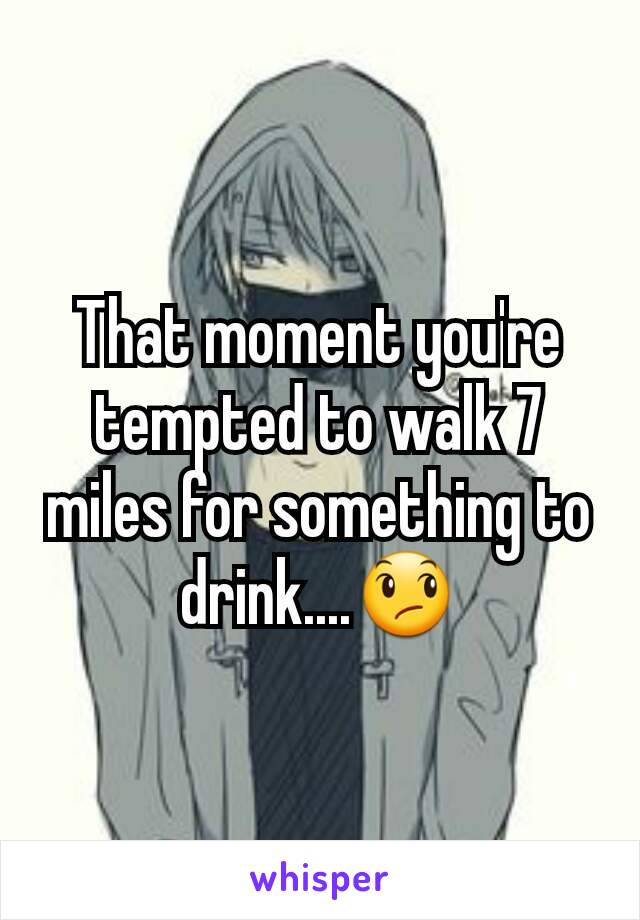That moment you're tempted to walk 7 miles for something to drink....😞