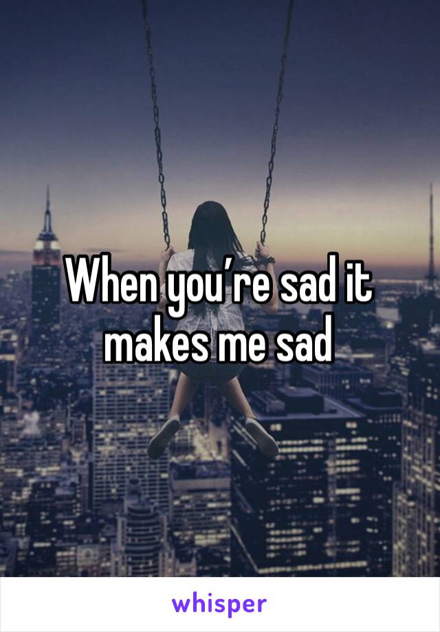 When you’re sad it makes me sad 