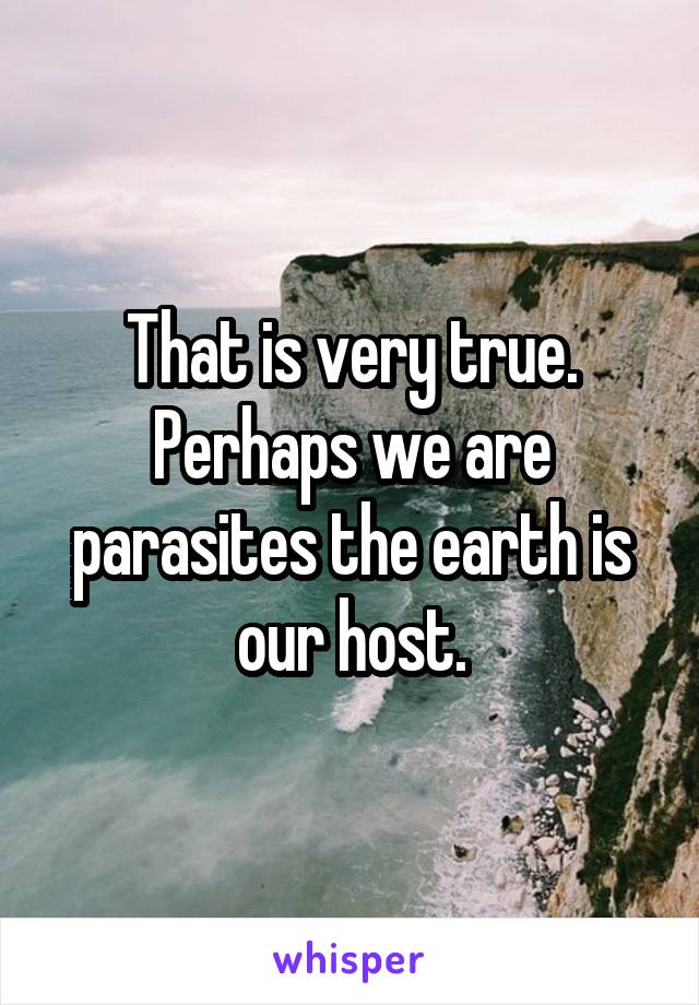 That is very true. Perhaps we are parasites the earth is our host.