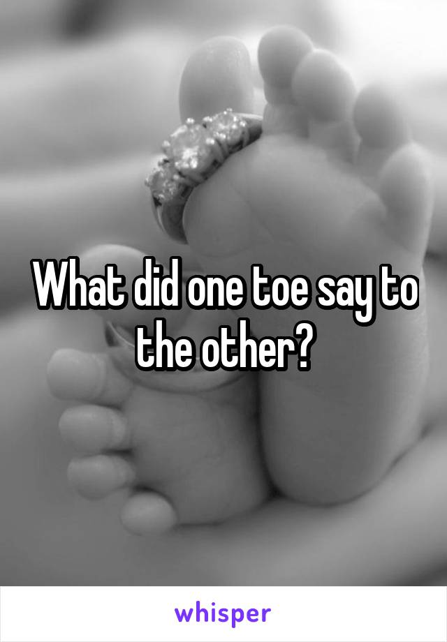 What did one toe say to the other?