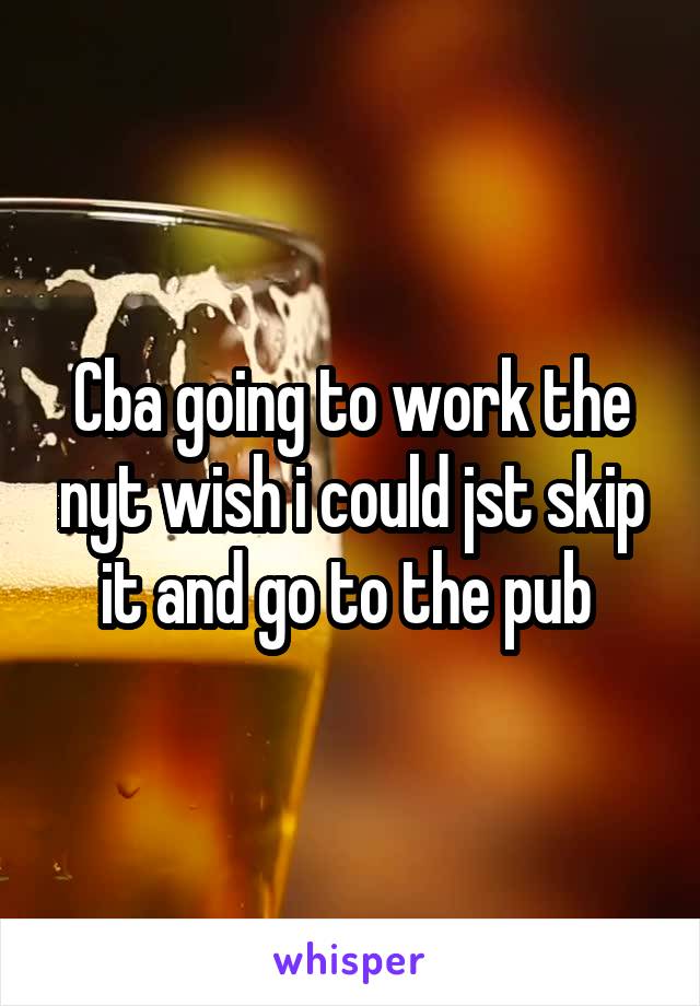 Cba going to work the nyt wish i could jst skip it and go to the pub 