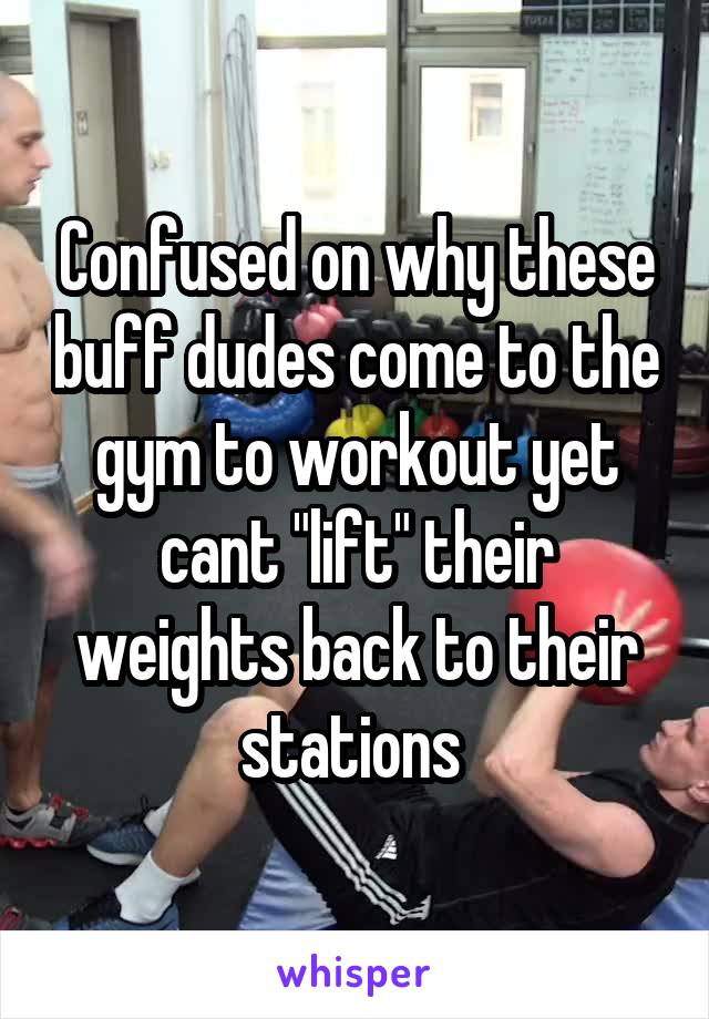 Confused on why these buff dudes come to the gym to workout yet cant "lift" their weights back to their stations 