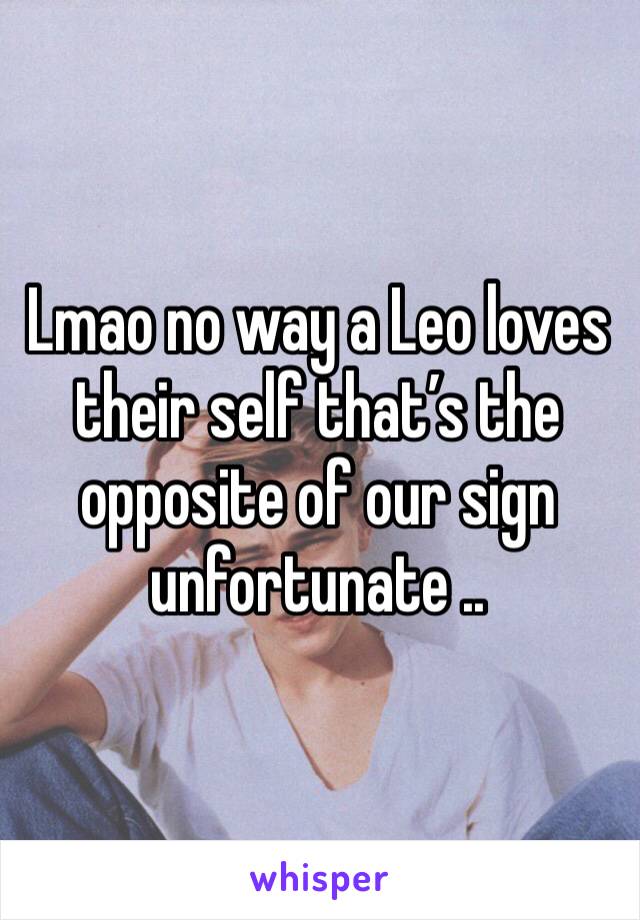 Lmao no way a Leo loves their self that’s the opposite of our sign unfortunate ..