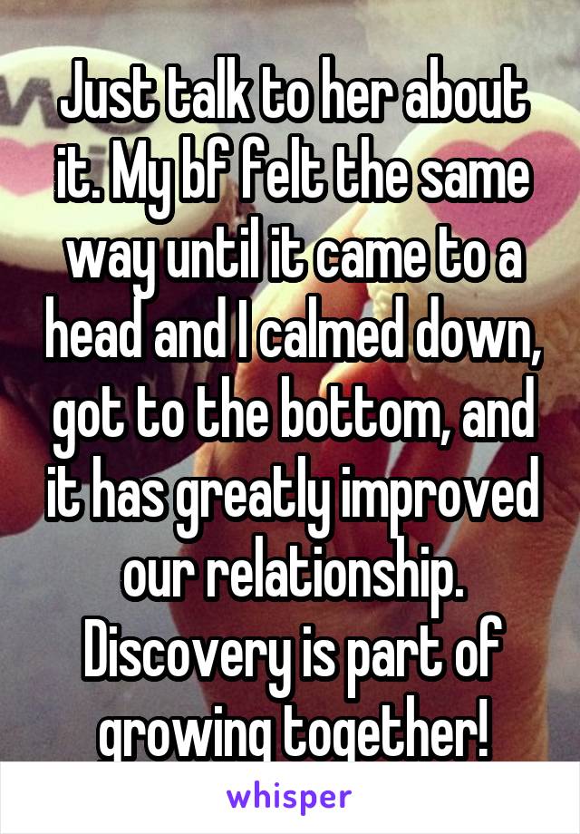 Just talk to her about it. My bf felt the same way until it came to a head and I calmed down, got to the bottom, and it has greatly improved our relationship. Discovery is part of growing together!