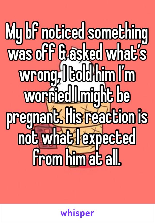My bf noticed something was off & asked what’s wrong, I told him I’m worried I might be pregnant. His reaction is not what I expected from him at all. 