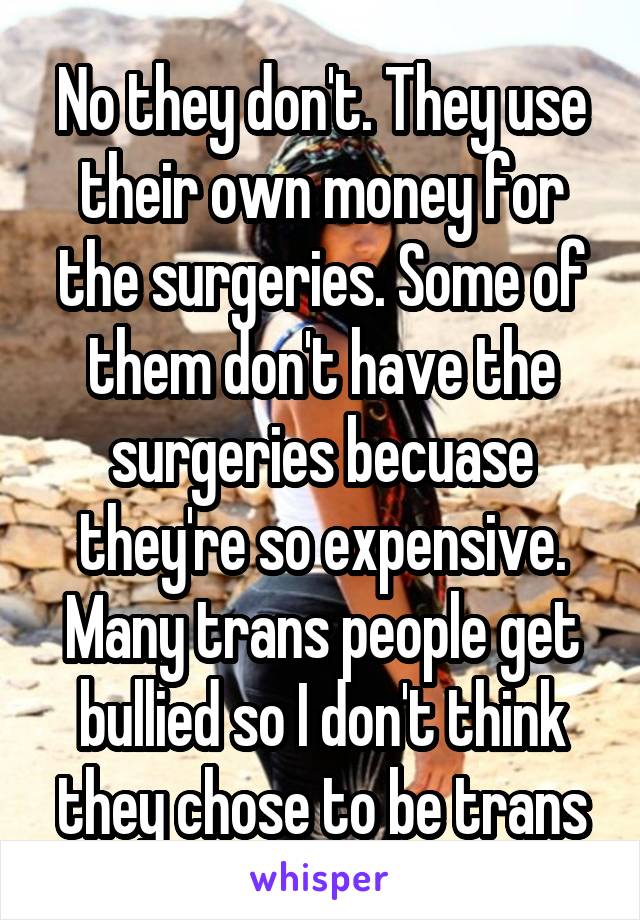 No they don't. They use their own money for the surgeries. Some of them don't have the surgeries becuase they're so expensive. Many trans people get bullied so I don't think they chose to be trans
