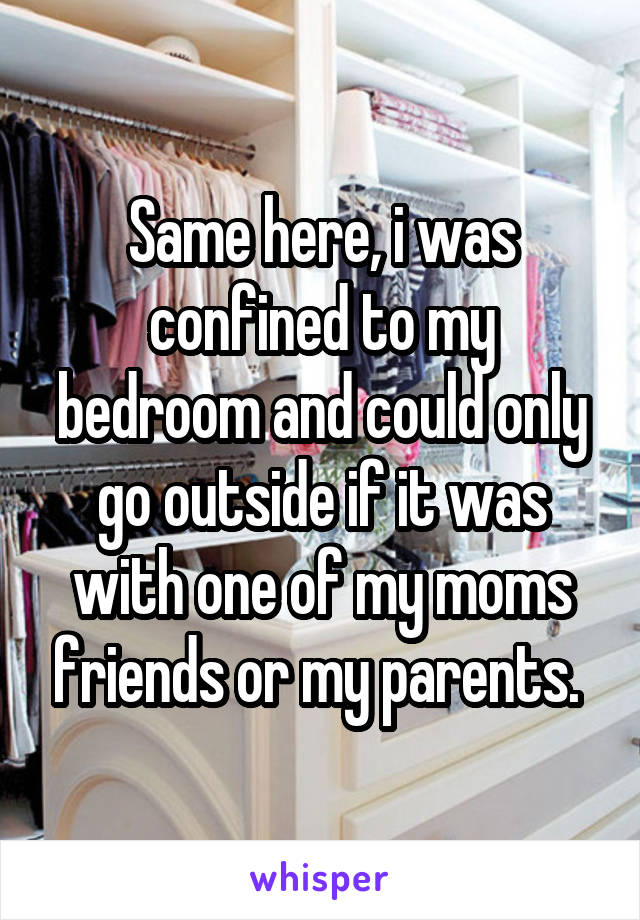 Same here, i was confined to my bedroom and could only go outside if it was with one of my moms friends or my parents. 