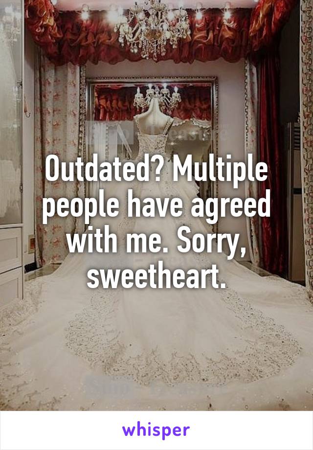 Outdated? Multiple people have agreed with me. Sorry, sweetheart.