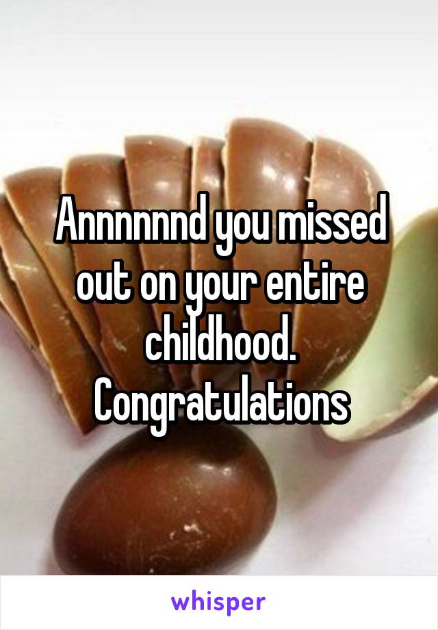 Annnnnnd you missed out on your entire childhood. Congratulations