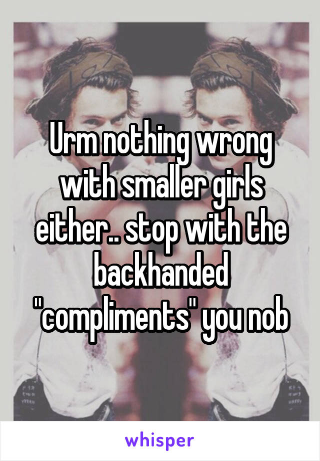 Urm nothing wrong with smaller girls either.. stop with the backhanded "compliments" you nob