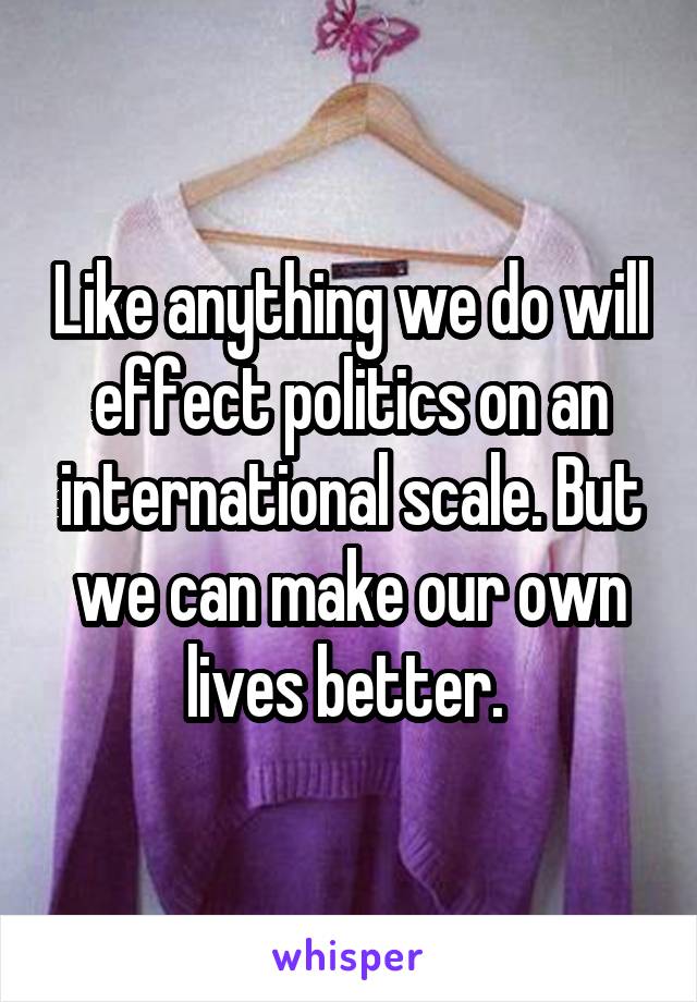 Like anything we do will effect politics on an international scale. But we can make our own lives better. 