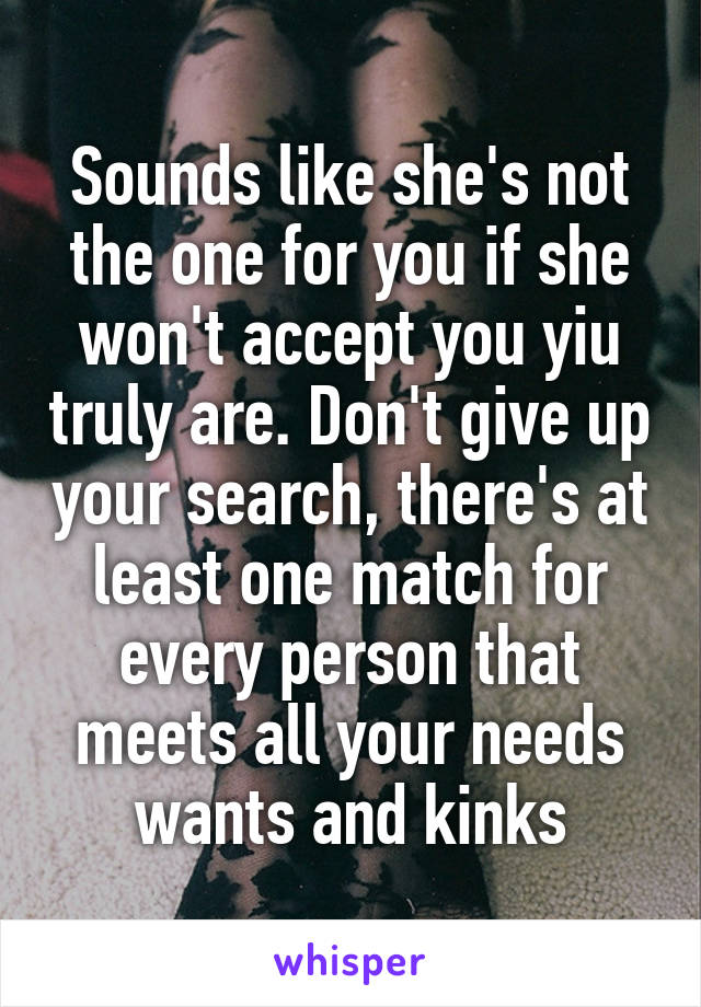 Sounds like she's not the one for you if she won't accept you yiu truly are. Don't give up your search, there's at least one match for every person that meets all your needs wants and kinks