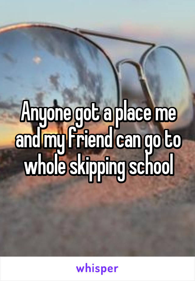 Anyone got a place me and my friend can go to whole skipping school