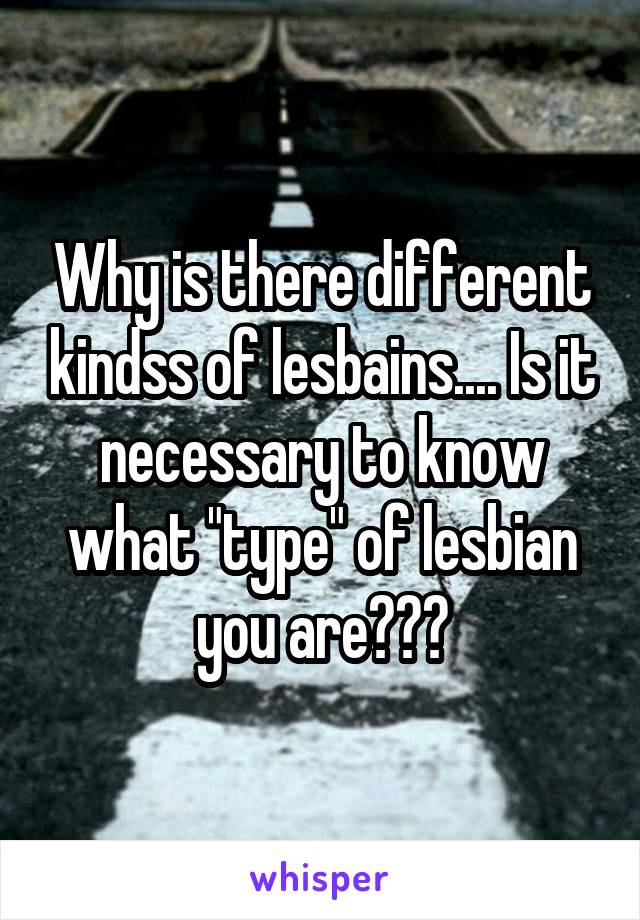 Why is there different kindss of lesbains.... Is it necessary to know what "type" of lesbian you are???