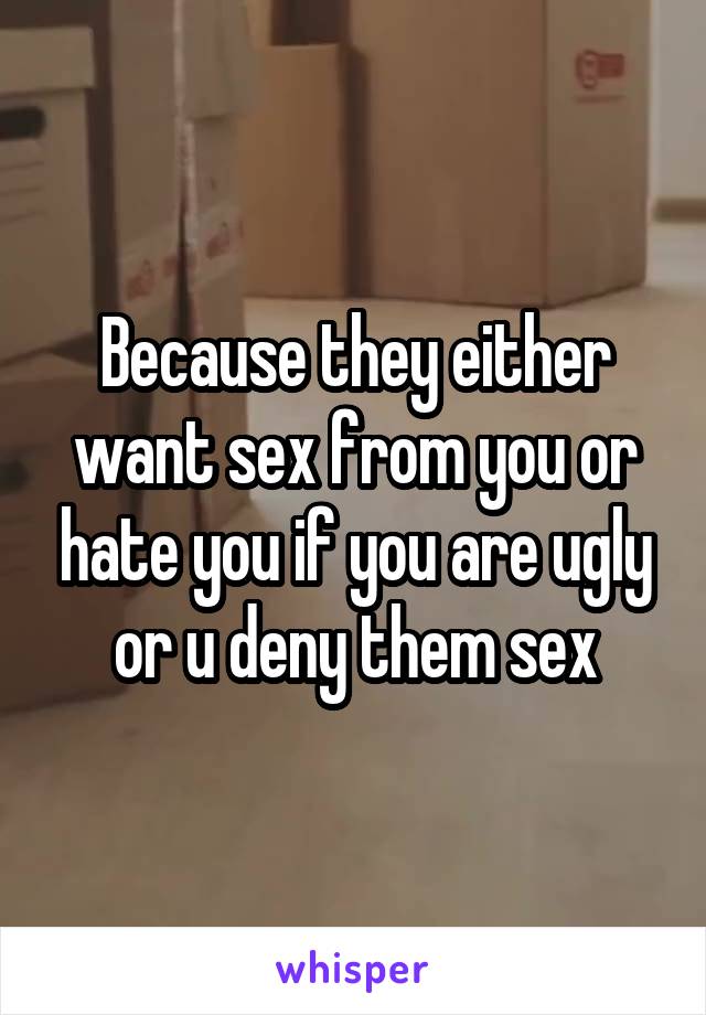 Because they either want sex from you or hate you if you are ugly or u deny them sex