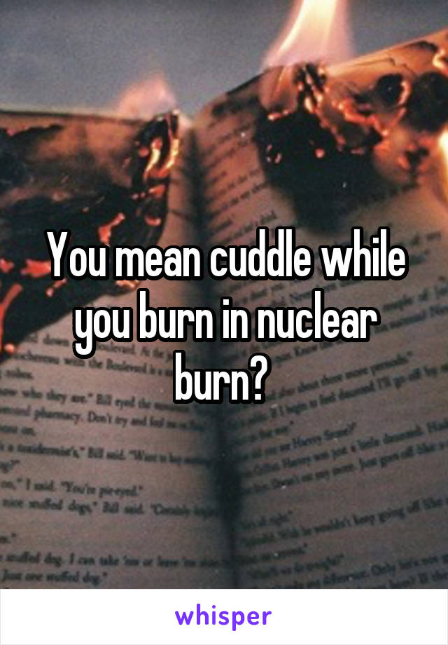 You mean cuddle while you burn in nuclear burn? 