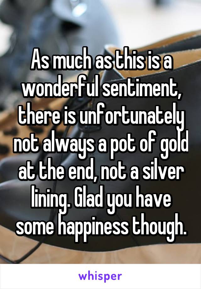 As much as this is a wonderful sentiment, there is unfortunately not always a pot of gold at the end, not a silver lining. Glad you have some happiness though.