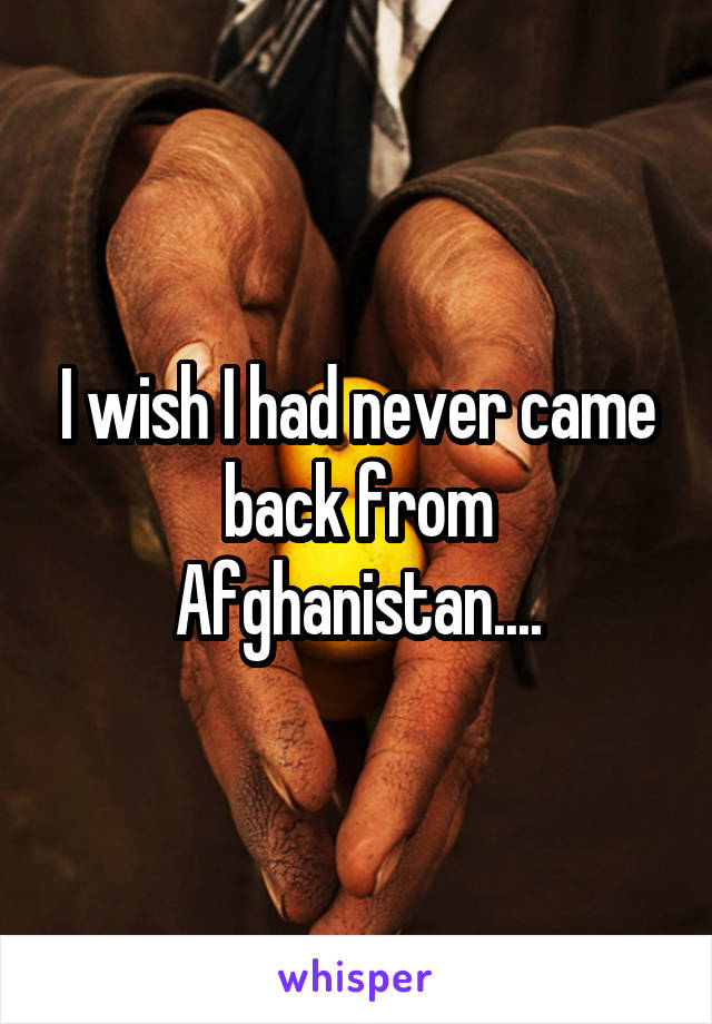 I wish I had never came back from Afghanistan....