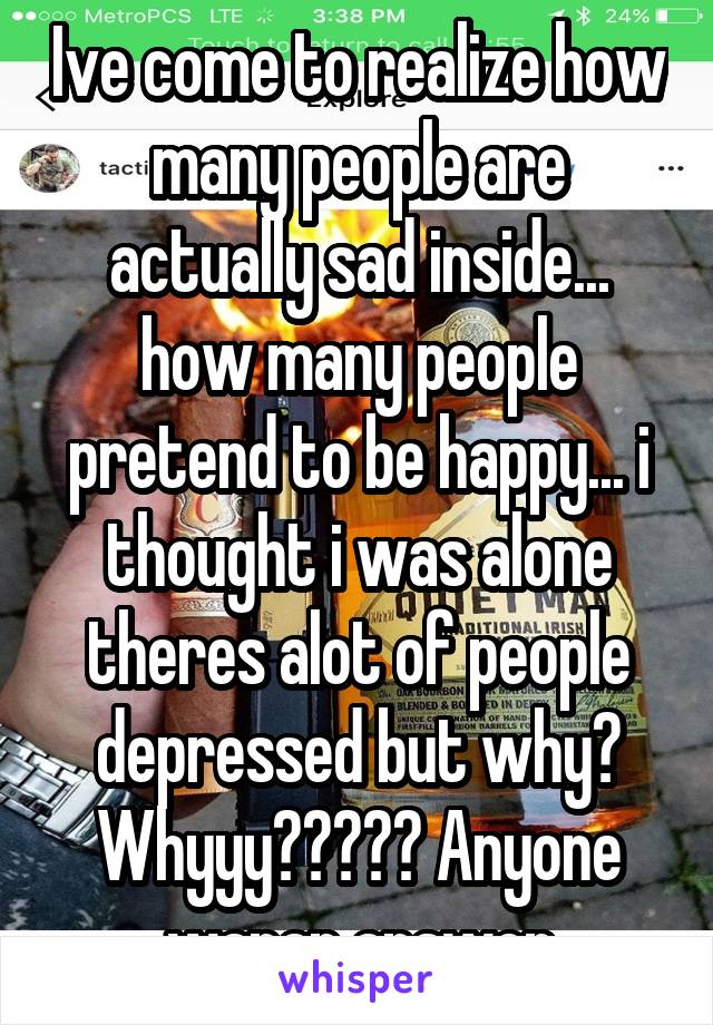 Ive come to realize how many people are actually sad inside... how many people pretend to be happy... i thought i was alone theres alot of people depressed but why? Whyyy????? Anyone wanan answer