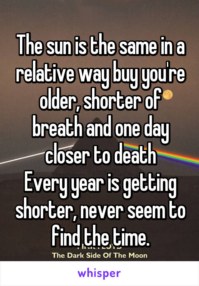 The sun is the same in a relative way buy you're older, shorter of breath and one day closer to death
Every year is getting shorter, never seem to find the time.