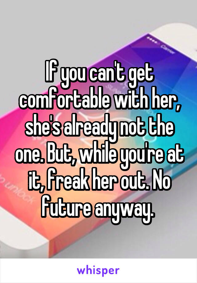 If you can't get comfortable with her, she's already not the one. But, while you're at it, freak her out. No future anyway. 