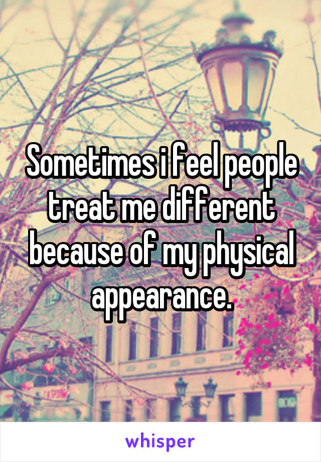 Sometimes i feel people treat me different because of my physical appearance.