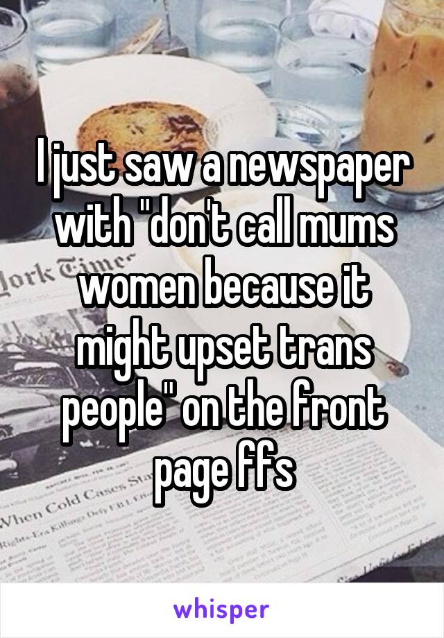 I just saw a newspaper with "don't call mums women because it might upset trans people" on the front page ffs