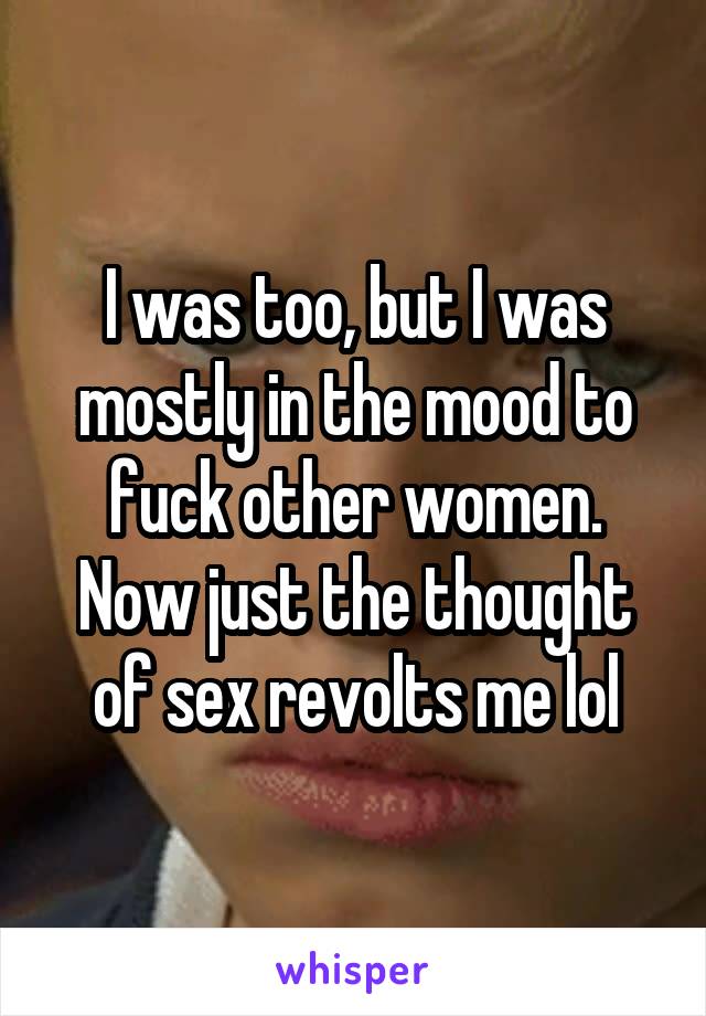 I was too, but I was mostly in the mood to fuck other women. Now just the thought of sex revolts me lol