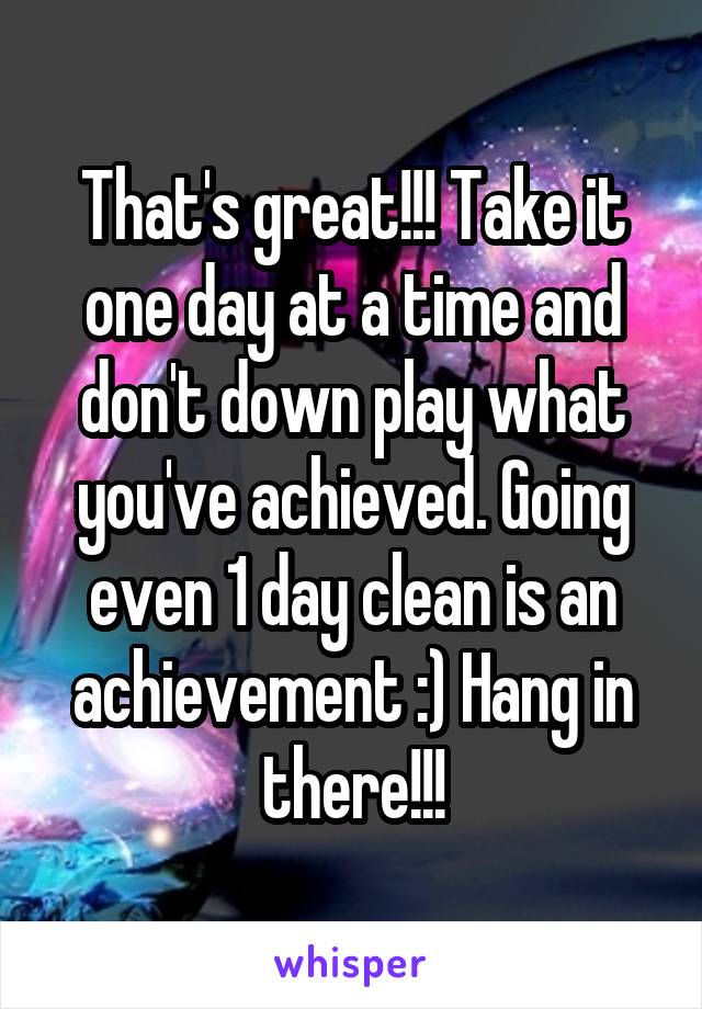 That's great!!! Take it one day at a time and don't down play what you've achieved. Going even 1 day clean is an achievement :) Hang in there!!!
