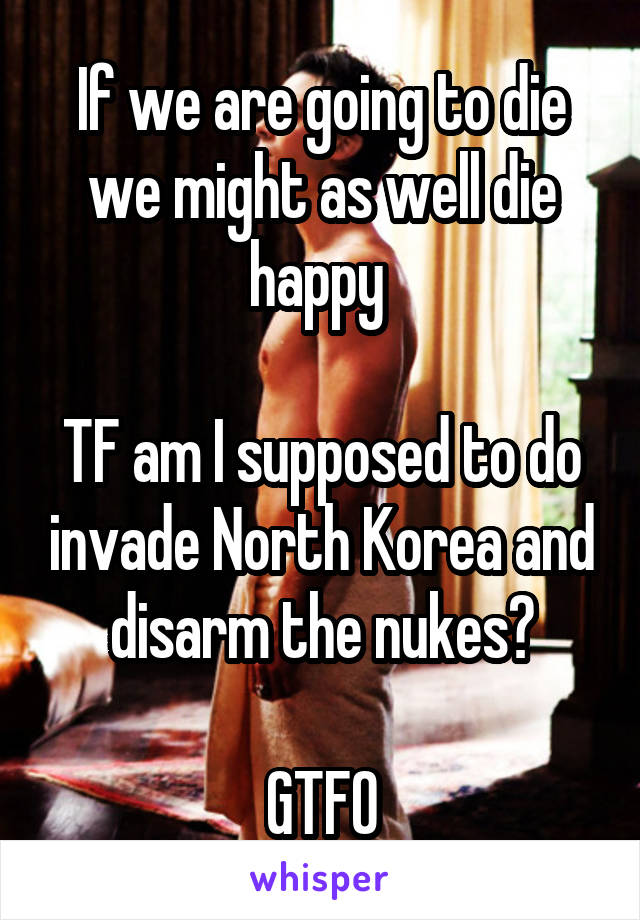 If we are going to die we might as well die happy 

TF am I supposed to do invade North Korea and disarm the nukes?

GTFO