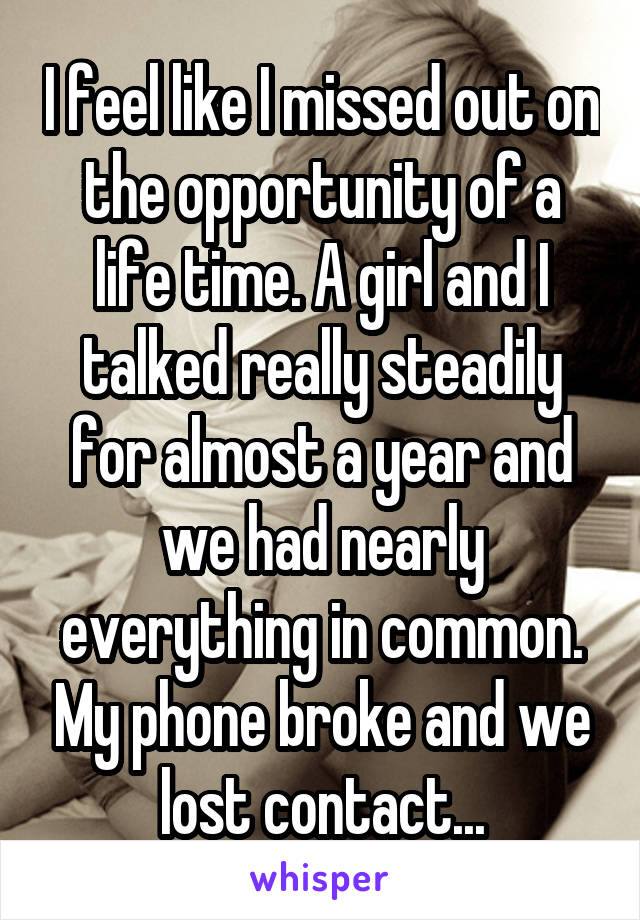 I feel like I missed out on the opportunity of a life time. A girl and I talked really steadily for almost a year and we had nearly everything in common. My phone broke and we lost contact...
