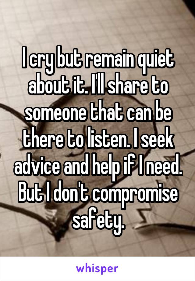 I cry but remain quiet about it. I'll share to someone that can be there to listen. I seek advice and help if I need. But I don't compromise safety.