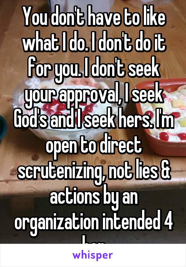 You don't have to like what I do. I don't do it for you. I don't seek your approval, I seek God's and I seek hers. I'm open to direct scrutenizing, not lies & actions by an organization intended 4 her