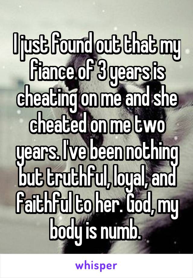 I just found out that my fiance of 3 years is cheating on me and she cheated on me two years. I've been nothing but truthful, loyal, and faithful to her. God, my body is numb. 