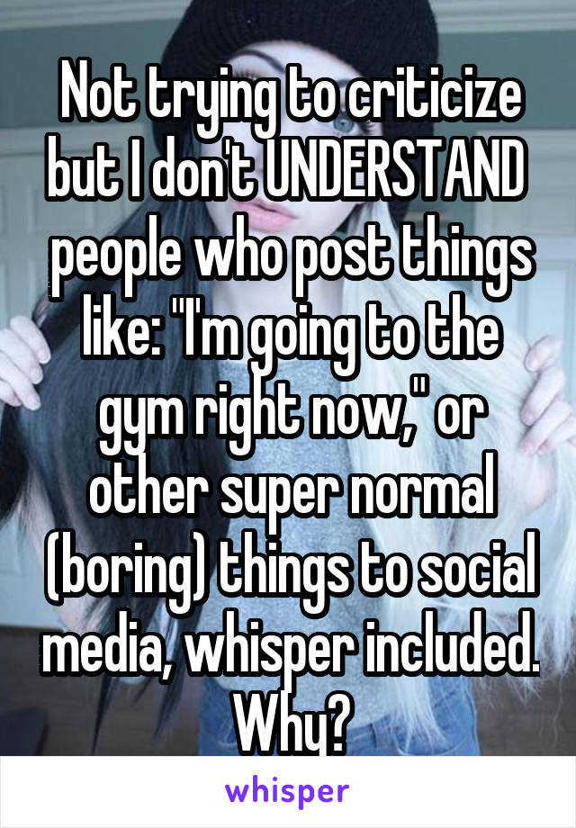 Not trying to criticize but I don't UNDERSTAND  people who post things like: "I'm going to the gym right now," or other super normal (boring) things to social media, whisper included. Why?