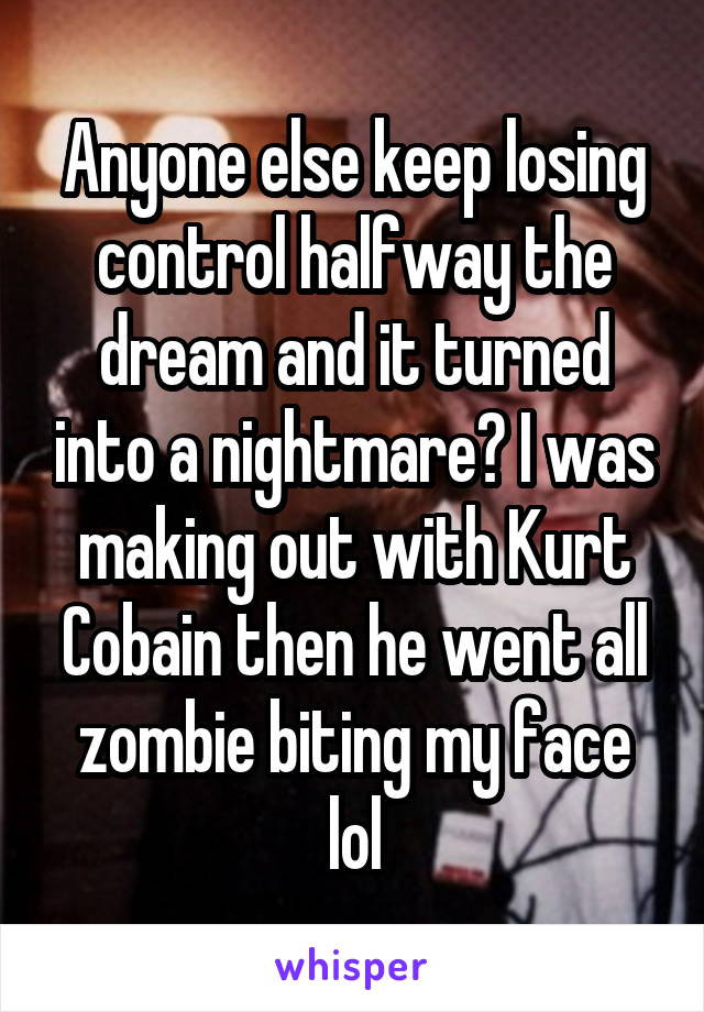 Anyone else keep losing control halfway the dream and it turned into a nightmare? I was making out with Kurt Cobain then he went all zombie biting my face lol