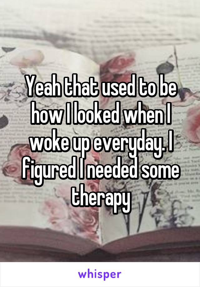 Yeah that used to be how I looked when I woke up everyday. I figured I needed some therapy