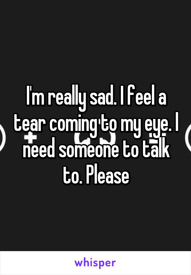 I'm really sad. I feel a tear coming to my eye. I need someone to talk to. Please