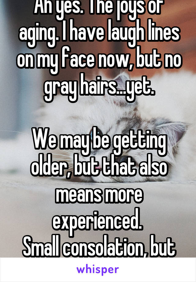 Ah yes. The joys of aging. I have laugh lines on my face now, but no gray hairs...yet.

We may be getting older, but that also means more experienced. 
Small consolation, but I'll take it. 