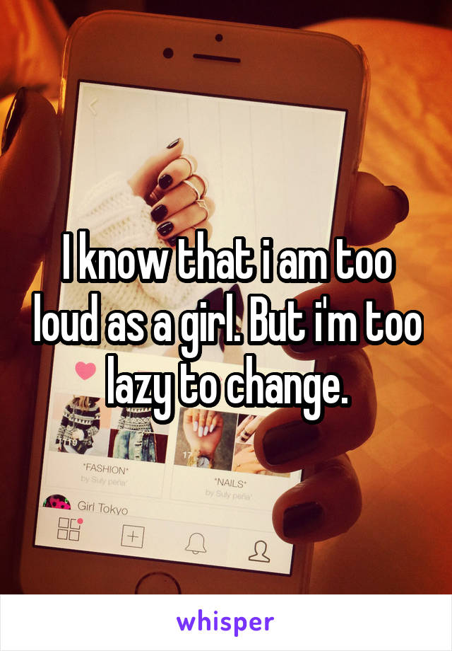 I know that i am too loud as a girl. But i'm too lazy to change.