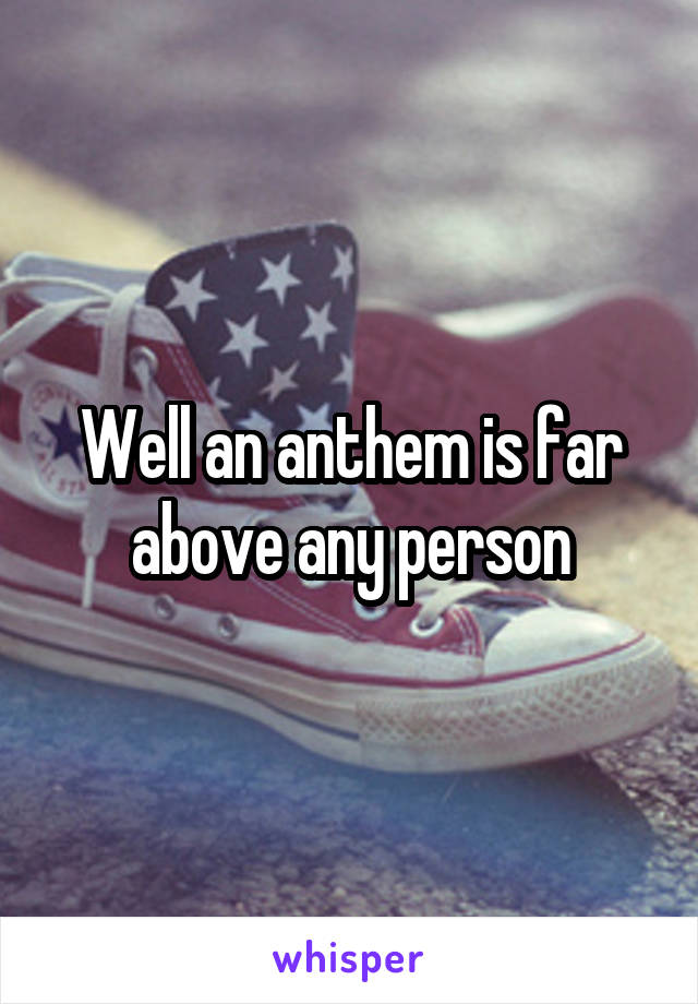 Well an anthem is far above any person