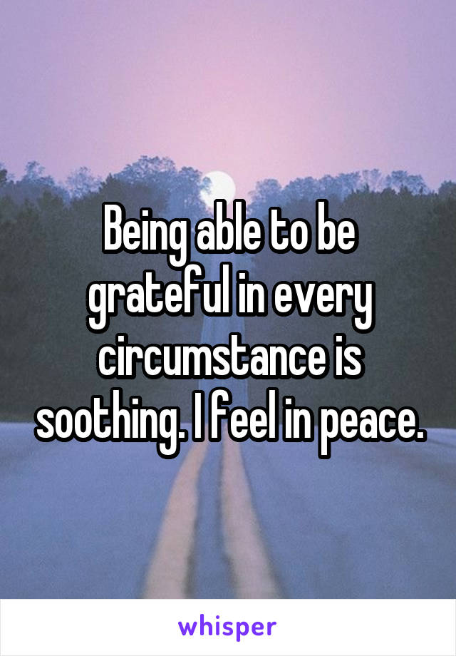 Being able to be grateful in every circumstance is soothing. I feel in peace.